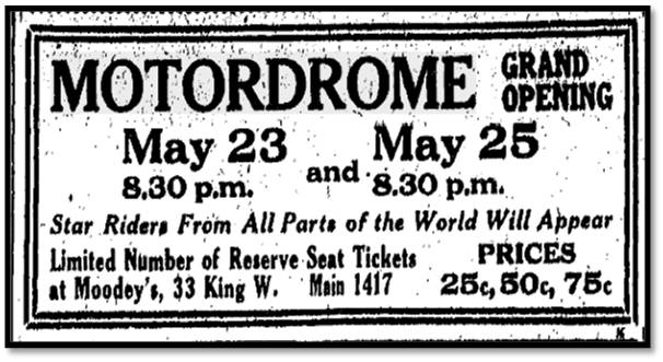 MOTORDROME GRAND OPENING May 23 8:30 p.m. and May 25 8:30 p.m. Star Riders From All Parts of the World Will Appear Limited Number of Reserve Seat Tickets at Moodey’s, 33 King. W. Main 1417 PRICES 25c, 50c, 75c Toronto Star , May 20, 1914 