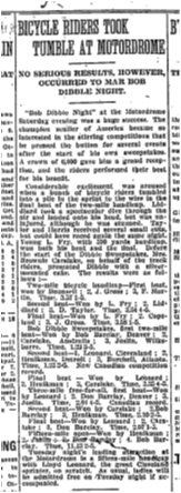 BICYCLE RIDERS TOOK TUMBLE AT MOTORDROME NO SERIOUS RESULTS, HOWEVER OCCURRED TO MAR BOB DIBBLE NIGHT. “Bob Dibble Night” at the Motordrome Saturday evening was a huge success. The campion sculler of America became so interested in the stirring competitions that he pressed the button for several events after the start of his own sweepstakes. A crowd of 6,000 gave him a grand reception, and the riders performed their best for his benefit. Considerable excitement was aroused when a bunch of bicycle riders tumbled into a pile in the sprint to the wire in the final heat of the two-mile handicap. Liddiard took a spectacular dive through the air and landed onto his head, but ws uninjured, although he was stunned. Taylor and Harris received several small cuts, but could have raced again the same night. Young L. Fry, with 390 yards handicap, won both his heat and the final. Before the start of the Dibble Sweepstakes, Mrs. Brownie Carslake, on behalf of the track riders, presented Dibble with a silver-mounted cane. The results were as follows: Two-mile bicycle handicap – First heat, won by Bounsell; 2, J. Gross; 3, F. Martin. Time 3.57 1-5. Second heat – Won by L. Fry; 2, Liddiard; 3, D. taylor. Time 3.54 4-5. Bob Dibble Sweepstakes. First two-mile heat – Won by bob Barclay, Denver; 2, Carslake, Australia; 3, Joslin, Wilksbarre. Time, 1.23 3-5. Second heat – Won by Leonard; 2, Henikman; 3, Carslake. Time, 3.35 4-5. Three-mile free-for-all, first heat – Won by Leonard; 2, Don Barclay, Denver; 3, Joslin. Time, 2.01 4-5. Canadian record. Second heat – Won by Carslake; 2, Bob Barclay; 3, Henikman. Time, 2.10 2-5. Final heat – Won by Leonard; 2, Carslake; 3, Don Barclay. Time, 2.07 1-5. Fifteen-mile open – Won by Henikman; 2. Joslin, 3: Don Barclay; 4. Bob Barclay. Time, 11.13 2-5. Tuesday night’s leading attraction at the Motordrome is a fifteen mile handicap with Lloyd Leonard, the great Cleveland sprinter, on scratch. As usual, ladies will be admitted free on Tuesday night if accompanied. Globe, July 27, 1914  